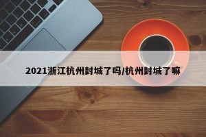 2021浙江杭州封城了吗/杭州封城了嘛
