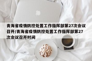 青海省疫情防控处置工作指挥部第27次会议召开/青海省疫情防控处置工作指挥部第27次会议召开时间