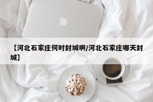 【河北石家庄何时封城啊/河北石家庄哪天封城】