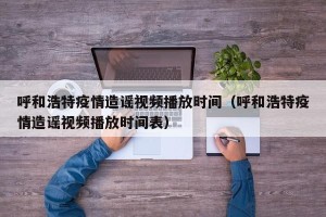 呼和浩特疫情造谣视频播放时间（呼和浩特疫情造谣视频播放时间表）