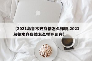 【2021乌鲁木齐疫情怎么样啊,2021乌鲁木齐疫情怎么样啊现在】