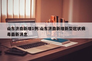 山东济南新增1例:山东济南新增新型冠状病毒最新消息