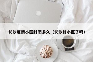 长沙疫情小区封闭多久（长沙封小区了吗）