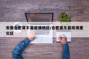 安徽合肥算不算疫情地区/合肥算不算疫情重灾区