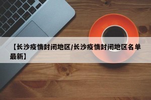 【长沙疫情封闭地区/长沙疫情封闭地区名单最新】