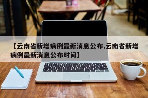 【云南省新增病例最新消息公布,云南省新增病例最新消息公布时间】