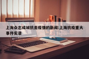 上海众志成城抗击疫情的新闻:上海抗疫重大事件实录