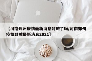 【河南郑州疫情最新消息封城了吗/河南郑州疫情封城最新消息2021】