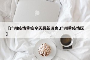 【广州疫情重症今天最新消息,广州重疫情区】