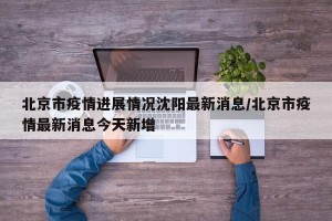 北京市疫情进展情况沈阳最新消息/北京市疫情最新消息今天新增