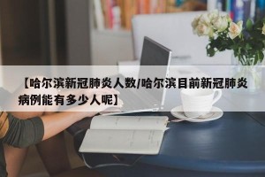 【哈尔滨新冠肺炎人数/哈尔滨目前新冠肺炎病例能有多少人呢】