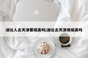 湖北人去天津要隔离吗/湖北去天津用隔离吗