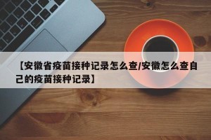 【安徽省疫苗接种记录怎么查/安徽怎么查自己的疫苗接种记录】