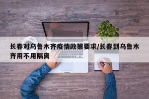 长春对乌鲁木齐疫情政策要求/长春到乌鲁木齐用不用隔离