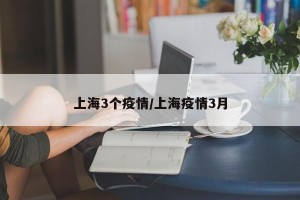 上海3个疫情/上海疫情3月
