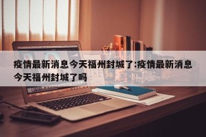 疫情最新消息今天福州封城了:疫情最新消息今天福州封城了吗