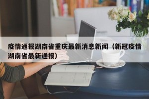 疫情通报湖南省重庆最新消息新闻（新冠疫情湖南省最新通报）