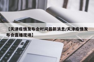 【天津疫情发布会时间最新消息/天津疫情发布会直播现场】