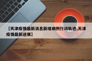 【天津疫情最新消息新增病例行动轨迹,天津疫情最新进展】
