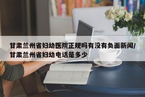 甘肃兰州省妇幼医院正规吗有没有负面新闻/甘肃兰州省妇幼电话是多少