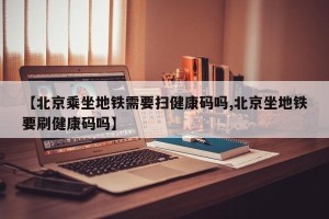【北京乘坐地铁需要扫健康码吗,北京坐地铁要刷健康码吗】