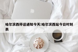 哈尔滨西停运通知今天:哈尔滨西站今日时刻表