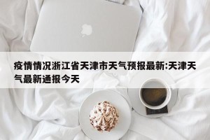 疫情情况浙江省天津市天气预报最新:天津天气最新通报今天