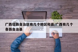 广西壮族自治区有几个地区和县/广西有几个各族自治县