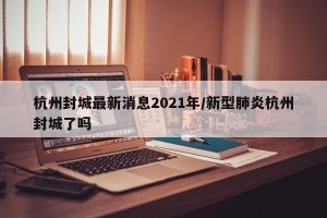 杭州封城最新消息2021年/新型肺炎杭州封城了吗