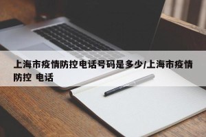 上海市疫情防控电话号码是多少/上海市疫情防控 电话
