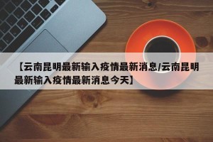 【云南昆明最新输入疫情最新消息/云南昆明最新输入疫情最新消息今天】