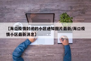 【海口疫情封闭的小区通知图片最新/海口疫情小区最新消息】