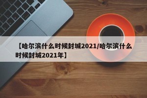【哈尔滨什么时候封城2021/哈尔滨什么时候封城2021年】