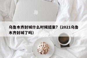 乌鲁木齐封城什么时候结束?（2021乌鲁木齐封城了吗）