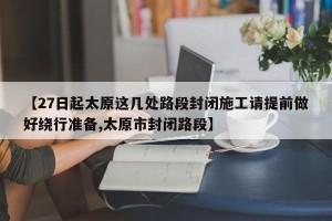【27日起太原这几处路段封闭施工请提前做好绕行准备,太原市封闭路段】