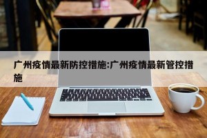 广州疫情最新防控措施:广州疫情最新管控措施