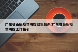 广东省新冠疫情防控政策最新:广东省最新疫情防控工作指引