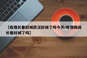 【疫情长春封城武汉封城了吗今天/疫情期间长春封城了吗】