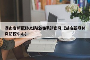 湖南省新冠肺炎防控指挥部官网（湖南新冠肺炎防控中心）