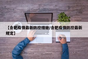 【合肥疫情最新防控措施/合肥疫情防控最新规定】