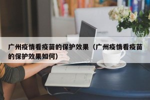 广州疫情看疫苗的保护效果（广州疫情看疫苗的保护效果如何）