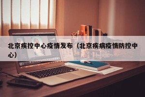 北京疾控中心疫情发布（北京疾病疫情防控中心）