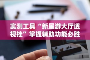 实测工具“新星游大厅透视挂”掌握辅助功能必胜规则
