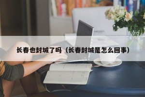 长春也封城了吗（长春封城是怎么回事）