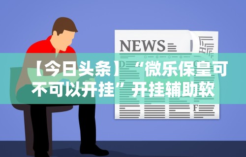 【今日头条】“微乐保皇可不可以开挂”开挂辅助软件教程
