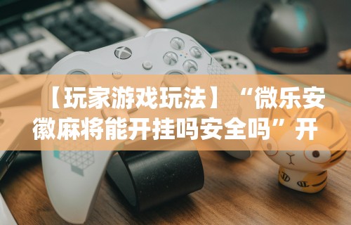 【玩家游戏玩法】“微乐安徽麻将能开挂吗安全吗”开挂(透视)辅助神器