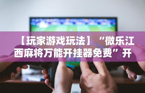 【玩家游戏玩法】“微乐江西麻将万能开挂器免费”开挂辅助教程