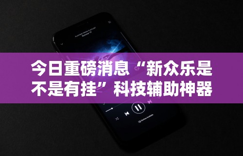 今日重磅消息“新众乐是不是有挂”科技辅助神器手机版