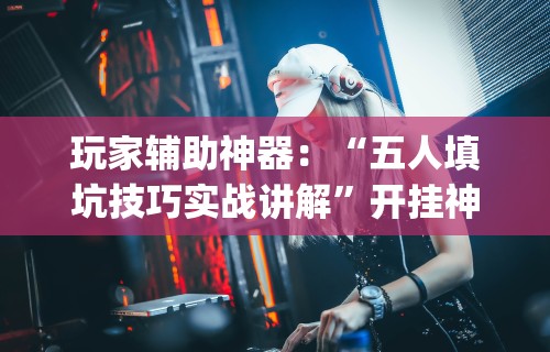 玩家辅助神器：“五人填坑技巧实战讲解”开挂神器{透视辅助}全揭秘