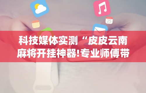 科技媒体实测“皮皮云南麻将开挂神器!专业师傅带你一起了解(确实有挂)